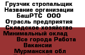 Грузчик-стропальщик › Название организации ­ БашРТС, ООО › Отрасль предприятия ­ Складское хозяйство › Минимальный оклад ­ 17 000 - Все города Работа » Вакансии   . Мурманская обл.,Полярные Зори г.